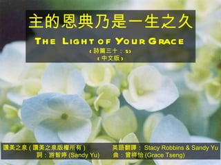 讚美之泉 ( 讚美之泉版權所有 )  英語翻譯： Stacy Robbins & Sandy Yu 詞：游智婷 (Sandy Yu)  曲：曾祥怡 (Grace Tseng) 主的恩典乃是一生之久 The Light of Your Grace ( 詩篇三十： 5) ( 中文版 ) 