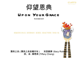 仰望恩典 Upon Your Grace (chinese) 讚美之泉 ( 讚美之泉版權所有 )  英語翻譯 :Stacy Robbins 詞、曲 : 鄭懋柔 (Tiffany Chang) 