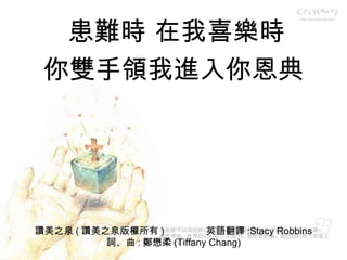 讚美之泉 ( 讚美之泉版權所有 )  英語翻譯 :Stacy Robbins 詞、曲 : 鄭懋柔 (Tiffany Chang) 患難時 在我喜樂時 你雙手領我進入你恩典 