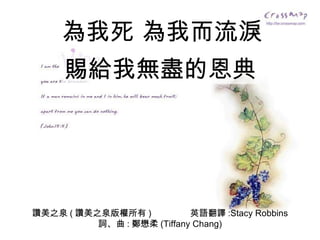讚美之泉 ( 讚美之泉版權所有 )  英語翻譯 :Stacy Robbins 詞、曲 : 鄭懋柔 (Tiffany Chang) 為我死 為我而流淚 賜給我無盡的恩典 