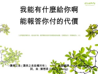 讚美之泉 ( 讚美之泉版權所有 )  英語翻譯 :Stacy Robbins 詞、曲 : 鄭懋柔 (Tiffany Chang) 我能有什麼給你啊 能報答你付的代價 