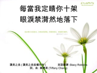 讚美之泉 ( 讚美之泉版權所有 )  英語翻譯 :Stacy Robbins 詞、曲 : 鄭懋柔 (Tiffany Chang) 每當我定睛你十架 眼淚禁潸然地落下 