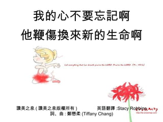 讚美之泉 ( 讚美之泉版權所有 )  英語翻譯 :Stacy Robbins 詞、曲 : 鄭懋柔 (Tiffany Chang) 我的心不要忘記啊 他鞭傷換來新的生命啊 
