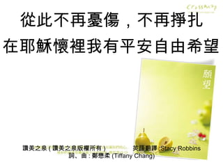讚美之泉 ( 讚美之泉版權所有 )  英語翻譯 :Stacy Robbins 詞、曲 : 鄭懋柔 (Tiffany Chang) 從此不再憂傷，不再掙扎 在耶穌懷裡我有平安自由希望 