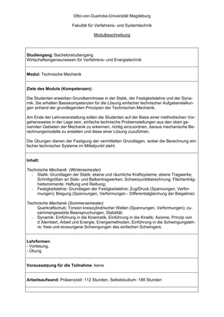 Otto-von-Guericke-Universität Magdeburg

                       Fakultät für Verfahrens- und Systemtechnik

                                   Modulbeschreibung



Studiengang: Bachelorstudiengang
Wirtschaftsingenieurwesen für Verfahrens- und Energietechnik


Modul: Technische Mechanik


Ziele des Moduls (Kompetenzen):

Die Studenten erwerben Grundkenntnisse in der Statik, der Festigkeitslehre und der Dyna-
mik. Sie erhalten Basiskompetenzen für die Lösung einfacher technischer Aufgabenstellun-
gen anhand der grundlegenden Prinzipien der Technischen Mechanik.

Am Ende der Lehrveranstaltung sollen die Studenten auf der Basis einer methodischen Vor-
gehensweise in der Lage sein, einfache technische Problemstellungen aus den oben ge-
nannten Gebieten der Mechanik zu erkennen, richtig einzuordnen, daraus mechanische Be-
rechnungsmodelle zu erstellen und diese einer Lösung zuzuführen.

Die Übungen dienen der Festigung der vermittelten Grundlagen, wobei die Berechnung ein-
facher technischer Systeme im Mittelpunkt steht.


Inhalt:

Technische Mechanik (Wintersemester)
  - Statik: Grundlagen der Statik; ebene und räumliche Kraftsysteme; ebene Tragwerke;
     Schnittgrößen an Stab- und Balkentragwerken; Schwerpunktberechnung; Flächenträg-
     heitsmomente; Haftung und Reibung;
  - Festigkeitslehre: Grundlagen der Festigkeitslehre; Zug/Druck (Spannungen, Verfor-
     mungen); Biegung (Spannungen, Verformungen - Differentialgleichung der Biegelinie)

Technische Mechanik (Sommersemester)
     Querkraftschub; Torsion kreiszylindrischer Wellen (Spannungen, Verformungen); zu-
     sammengesetzte Beanspruchungen, Stabilität;
  - Dynamik: Einführung in die Kinematik; Einführung in die Kinetik: Axiome, Prinzip von
     d´Alembert, Arbeit und Energie, Energiemethoden; Einführung in die Schwingungsleh-
     re: freie und erzwungene Schwingungen des einfachen Schwingers.


Lehrformen:
- Vorlesung,
- Übung


Voraussetzung für die Teilnahme: keine


Arbeitsaufwand: Präsenzzeit: 112 Stunden, Selbststudium: 188 Stunden
 