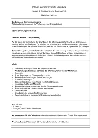 Otto-von-Guericke-Universität Magdeburg

                       Fakultät für Verfahrens- und Systemtechnik

                                   Modulbeschreibung


Studiengang: Bachelorstudiengang:
Wirtschaftsingenieurwesen für Verfahrens- und Energietechnik


Modul: Strömungsmechanik I


Ziele des Moduls (Kompetenzen):

Auf der Basis der Vermittlung der Grundlagen der Strömungsmechanik und der Strömungsdy-
namik erwerben die Studenten Fertigkeiten zur Untersuchung und Berechnung von inkompres-
siblen Strömungen. Sie erhalten Basiskompetenzen zur Betrachtung kompressibler Strömungen.

Ziel der Übung ist es, die abstrakten theoretischen Zusammenhänge in Anwendungsbeispiele zu
integrieren, wobei eine sichere Verwendung der Bernoulli-Gleichung und des Impulssatzes in
allen Varianten angestrebt wird. Außerdem müssen Grundkonzepte wie Kontrollvolumen und
Erhaltungsprinzipien gemeistert werden.


Inhalt:

•   Einführung, Grundprinzipien der Strömungsdynamik
•   Wiederholung notwendiger Konzepte der Thermodynamik und der Mathematik
•   Kinematik
•   Kontrollvolumen und Erhaltungsgleichungen
•   Reibungslose Strömungen, Euler-Gleichungen
•   Ruhende Strömungen
•   Bernoulli-Gleichung, Berechnung von Rohrströmungen
•   Impulssatz, Kräfte und Momente
•   Reibungsbehaftete Strömungen, Navier-Stokes-Gleichungen
•   Ähnlichkeitstheorie, dimensionslose Kennzahlen
•   Grenzschichten
•   Grundlagen der turbulenten Strömungen
•   Experimentelle und numerische Untersuchungsmethoden



Lehrformen:
- Vorlesung
- Übungen, Demonstrationsversuche


Voraussetzung für die Teilnahme: Grundkenntnisse in Mathematik, Physik, Thermodynamik


Arbeitsaufwand: Präsenzzeit: 56 Stunden, Selbststudium: 94 Stunden
 