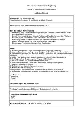 Otto-von-Guericke-Universität Magdeburg

                        Fakultät für Verfahrens- und Systemtechnik

                                   Modulbeschreibung


Studiengang: Bachelorstudiengang
Wirtschaftsingenieurwesen für Verfahrens- und Energietechnik


Modul: Einführung in die Betriebswirtschaftslehre (BWL)


Ziele des Moduls (Kompetenzen):
-   Erarbeitung eines Überblicks über Fragestellungen, Methoden und Ansätze der moder-
    nen Betriebswirtschaftslehre
-   Erwerb eines Verständnisses über den Aufbau des BWL-Studiums und der Folgekurse
-   Verstärkung der Motivation zur wissenschaftlichen Arbeitsweise
-   Befähigung zur Arbeit mit analytischen Methoden der Wirtschaftswissenschaft
-   Erwerb von ersten Einblicken in den internationalen Fachdiskurs
-   Einübung der Arbeit mit englischsprachiger Fachliteratur


Inhalt:
1. Gestaltungsperspektive: wertorientiertes Denken, Proaktivität, Leadership
Entdecken, Gestalten und Verfolgen einer Gelegenheit, Entwicklung einer Geschäftsidee
2. Fundamentale Konzepte und Prinzipien der BWL: Vermittlung der betriebswirtschaftlichen
Sichtweise
3. Angebot und Nachfrage auf Märkten: allgemeines Verständnis von Preisbildung
4. Nachfrageanalyse. Berechnung und Umgang mit Elastizitäten
5. Individualverhalten und ökonomische Entscheidungen
6. Produktionsprozess und Kosten: das Unternehmen als produktives System.
7. Markt- und Branchenstrukturen
8. Marktformen und strategisches Marktverhalten
9. Marktmacht und Preisstrategien
10. Organisation des Unternehmens: das Unternehmen als Kooperationsform
11. Aspekte der Unternehmensgestaltung und der strategischen Unternehmensführung.

Lehrformen:
- Vorlesung
- Übung


Voraussetzung für die Teilnahme: keine


Arbeitsaufwand: Präsenzzeit: 56 Stunden, Selbststudium: 94 Stunden


Leistungsnachweise/Prüfung/Credits:
- K 120
- 5 CP


Modulverantwortliche: FWW, Prof. M. Raith, Prof. B. Wolff
 
