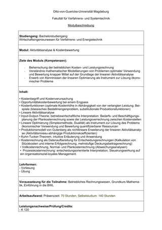 Otto-von-Guericke-Universität Magdeburg

                          Fakultät für Verfahrens- und Systemtechnik

                                     Modulbeschreibung


Studiengang: Bachelorstudiengang
Wirtschaftsingenieurwesen für Verfahrens- und Energietechnik


Modul: Aktivitätsanalyse & Kostenbewertung


Ziele des Moduls (Kompetenzen):

   -      Beherrschung der betrieblichen Kosten- und Leistungsrechnung
   -      Verständnis mathematischer Modellierungen von Problemen optimaler Verwendung
          und Bewertung knapper Mittel auf der Grundlage der linearen Aktivitätsanalyse
   -      Erwerb von Kenntnissen der linearen Optimierung als Instrument zur Lösung ökono-
          mischer Probleme


Inhalt:

• Kostenbegriff und Kostenverursachung
• Opportunitätskostenbewertung bei einem Engpass
• Kostenfunktionen (optimale Kostenhöhe in Abhängigkeit von der verlangten Leistung; Bei-
   spiele (klassisches Bestellmengenproblem, substitutionale Produktionsfunktionen)
• Lineare Aktivitätsanalyse
• Input-Output-Theorie; betriebswirtschaftliche Interpretation: Bedarfs- und Beschäftigungs-
   planung der Plankostenrechnung sowie die Leistungsverrechnung zwischen Kostenstellen
• Lineare Optimierung (Simplexmethode, Dualität) als Instrument zur Lösung des Problems
   ökonomischer Verwendung und Bewertung quantifizierbarer Ressourcen
• Produktionsmodell von Gutenberg als nichtlineare Erweiterung der linearen Aktivitätsanaly-
   se (Aktivitätsniveau-abhängige Produktionskoeffizienten)
• Kuhn-Tucker-Theorem, intuitive Erläuterung und Anwendung
• Kostenrechnung als Datenaufbereitung für Entscheidungsrechnungen (Kalkulation von
   Stückkosten und interne Erfolgsrechnung, mehrstufige Deckungsbeitragsrechnung)
 • Vollkostenrechnung, Normal- und Plankostenrechnung (Abweichungsanalysen)
 • Prozesskostenrechnung: entscheidungsorientierte Interpretation, Steuerungswirkung auf
 ein organisationsziel-loyales Management.


Lehrformen:
- Vorlesung
- Übung


Voraussetzung für die Teilnahme: Betriebliches Rechnungswesen, Grundkurs Mathema-
tik, Einführung in die BWL


Arbeitsaufwand: Präsenzzeit: 70 Stunden, Selbststudium: 140 Stunden


Leistungsnachweise/Prüfung/Credits:
- K 120
 