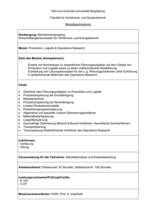 Otto-von-Guericke-Universität Magdeburg

                          Fakultät für Verfahrens- und Systemtechnik

                                     Modulbeschreibung


Studiengang: Bachelorstudiengang
Wirtschaftsingenieurwesen für Verfahrens- und Energietechnik


Modul: Produktion, Logistik & Operations Research


Ziele des Moduls (Kompetenzen):

    -     Erwerb von Kenntnissen zu wesentlichen Planungsaufgaben auf dem Gebiet von
          Produktion und Logistik sowie zu deren mathematischer Modellierung
    -     Erarbeitung von Lösungskonzepten für die o. g. Planungsproblemen unter Einführung
          in weiterführende Methoden des Operations Research


Inhalt:

•   Überblick über Planungsaufgaben zu Produktion und Logistik
•   Produktionsplanung bei Einzelfertigung
•   Netzplantechnik
•   Produktionsplanung bei Serienfertigung
•   Lineare Produktionsmodelle
•   Produktionsprogrammplanung
•   Allgemeine und spezielle Lineare Optimierungsprobleme
•   Materialbedarfsplanung
•   Losgrößenplanung
•   Ganzzahlige Optimierung (Branch & Bound-Verfahren, Heuristische Suchverfahren)
•   Transportplanung
•   Tourenplanung Weiterführende Verfahren des Operations Research


Lehrformen:
- Vorlesung
- Übung


Voraussetzung für die Teilnahme: Aktivitätsanalyse und Kostenbewertung


Arbeitsaufwand: Präsenzzeit: 42 Stunden, Selbststudium: 108 Stunden


Leistungsnachweise/Prüfung/Credits:
- K 120
- 5 CP


Modulverantwortlicher: FWW, Prof. K. Inderfurth
 