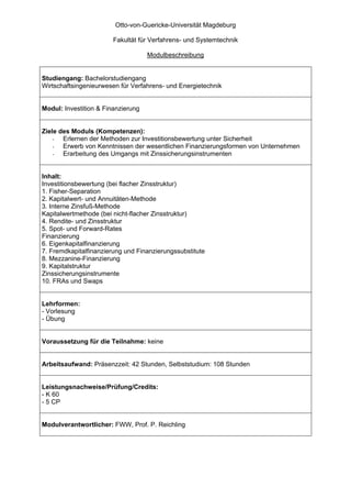 Otto-von-Guericke-Universität Magdeburg

                        Fakultät für Verfahrens- und Systemtechnik

                                    Modulbeschreibung


Studiengang: Bachelorstudiengang
Wirtschaftsingenieurwesen für Verfahrens- und Energietechnik


Modul: Investition & Finanzierung


Ziele des Moduls (Kompetenzen):
    -  Erlernen der Methoden zur Investitionsbewertung unter Sicherheit
    -  Erwerb von Kenntnissen der wesentlichen Finanzierungsformen von Unternehmen
    -  Erarbeitung des Umgangs mit Zinssicherungsinstrumenten


Inhalt:
Investitionsbewertung (bei flacher Zinsstruktur)
1. Fisher-Separation
2. Kapitalwert- und Annuitäten-Methode
3. Interne Zinsfuß-Methode
Kapitalwertmethode (bei nicht-flacher Zinsstruktur)
4. Rendite- und Zinsstruktur
5. Spot- und Forward-Rates
Finanzierung
6. Eigenkapitalfinanzierung
7. Fremdkapitalfinanzierung und Finanzierungssubstitute
8. Mezzanine-Finanzierung
9. Kapitalstruktur
Zinssicherungsinstrumente
10. FRAs und Swaps


Lehrformen:
- Vorlesung
- Übung


Voraussetzung für die Teilnahme: keine


Arbeitsaufwand: Präsenzzeit: 42 Stunden, Selbststudium: 108 Stunden


Leistungsnachweise/Prüfung/Credits:
- K 60
- 5 CP


Modulverantwortlicher: FWW, Prof. P. Reichling
 