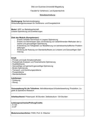 Otto-von-Guericke-Universität Magdeburg

                        Fakultät für Verfahrens- und Systemtechnik

                                   Modulbeschreibung


Studiengang: Bachelorstudiengang
Wirtschaftsingenieurwesen für Verfahrens- und Energietechnik


Modul: WPF zur Betriebswirtschaft:
Lineare Optimierung und Erweiterungen


Ziele des Moduls (Kompetenzen):
    -  Erwerb vertiefter Kenntnisse in Linearer Optimierung
    -  Erwerb von Kenntnissen über und Einübung von weiterführenden Methoden der Li-
       nearen und ganzzahligen Optimierung
    -  Entwicklung von Fähigkeiten zur Modellierung von betriebswirtschaftlichen Problem-
       stellungen
    -  Einübung der Nutzung von Standardsoftware zur Linearen und Ganzzahligen Opti-
       mierung


Inhalt:
- Primale und duale Simplexmethoden
- Postoptimale Analysen und Parametrische Optimierung
- Dualitätstheorie
- Ganzzahlige und gemischt-ganzzahlige Optimierung
- Binäre Optimierung
- Transport- und Zuordnungsprobleme
- Flussprobleme
- Standardsoftware

Lehrformen:
- Vorlesung
- Übung


Voraussetzung für die Teilnahme: Aktivitätsanalyse & Kostenbewertung; Produktion, Lo-
gistik & Operations Research


Arbeitsaufwand: Präsenzzeit: 56 Stunden, Selbststudium: 124 Stunden


Leistungsnachweise/Prüfung/Credits:
- K 120
- 6 CP


Modulverantwortlicher: FWW, Prof. G. Wäscher
 