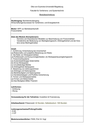 Otto-von-Guericke-Universität Magdeburg

                        Fakultät für Verfahrens- und Systemtechnik

                                     Modulbeschreibung


Studiengang: Bachelorstudiengang
Wirtschaftsingenieurwesen für Verfahrens- und Energietechnik


Modul: WPF zur Betriebswirtschaft:
Finanzmärkte


Ziele des Moduls (Kompetenzen):
    -  Kenntnis von theoretischen Modellen zur Beschreibung von Finanzmärkten
    -  Verständnis der Bedeutung von Marktgleichgewicht, Arbitragefreiheit und der Exis-
       tenz eines Martingalmaßes


Inhalt:
1. Einführung: Entscheidung bei Unsicherheit
(a) Risikomaße und subjektive Bewertung von Risiko
2. Die Rolle von Wertpapiermärkten
(a) Portfoliowahl und Konsummöglichkeiten; (b) Wertpapiertauschgleichgewicht
3. Finanzmarktsysteme
(a) Zustandsabhängige Gütermärkte
(b) Arrow-Wertpapiere
(c) Unvollständige Märkte
(d) Arbitragefreie Wertpapiere
4. Bewertung von Zahlungsströmen
(a) Arbitrage und Optionspreise
(b) Markthäufigkeit und Optionspreise
(c) Handelsstrategien und Portfolio-Versicherung
5. Firmen und Wertpapiermärkte
(a) Firmen und Aktienmärkte
(b) Das Modigliani-Miller-Theorem


Lehrformen:
- Vorlesung
- Übung


Voraussetzung für die Teilnahme: Investition & Finanzierung


Arbeitsaufwand: Präsenzzeit: 42 Stunden, Selbststudium: 108 Stunden


Leistungsnachweise/Prüfung/Credits:
- K 60
- 5 CP


Modulverantwortlicher: FWW, Prof. B. Vogt
 