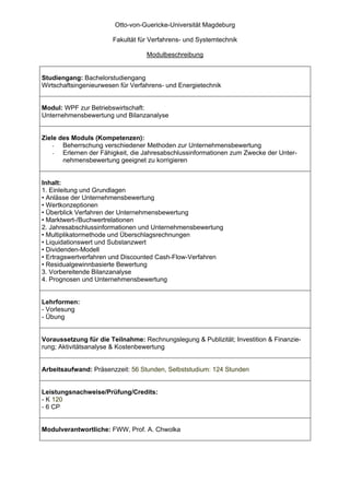 Otto-von-Guericke-Universität Magdeburg

                       Fakultät für Verfahrens- und Systemtechnik

                                   Modulbeschreibung


Studiengang: Bachelorstudiengang
Wirtschaftsingenieurwesen für Verfahrens- und Energietechnik


Modul: WPF zur Betriebswirtschaft:
Unternehmensbewertung und Bilanzanalyse


Ziele des Moduls (Kompetenzen):
    -  Beherrschung verschiedener Methoden zur Unternehmensbewertung
    -  Erlernen der Fähigkeit, die Jahresabschlussinformationen zum Zwecke der Unter-
       nehmensbewertung geeignet zu korrigieren


Inhalt:
1. Einleitung und Grundlagen
• Anlässe der Unternehmensbewertung
• Wertkonzeptionen
• Überblick Verfahren der Unternehmensbewertung
• Marktwert-/Buchwertrelationen
2. Jahresabschlussinformationen und Unternehmensbewertung
• Multiplikatormethode und Überschlagsrechnungen
• Liquidationswert und Substanzwert
• Dividenden-Modell
• Ertragswertverfahren und Discounted Cash-Flow-Verfahren
• Residualgewinnbasierte Bewertung
3. Vorbereitende Bilanzanalyse
4. Prognosen und Unternehmensbewertung


Lehrformen:
- Vorlesung
- Übung


Voraussetzung für die Teilnahme: Rechnungslegung & Publizität; Investition & Finanzie-
rung; Aktivitätsanalyse & Kostenbewertung


Arbeitsaufwand: Präsenzzeit: 56 Stunden, Selbststudium: 124 Stunden


Leistungsnachweise/Prüfung/Credits:
- K 120
- 6 CP


Modulverantwortliche: FWW, Prof. A. Chwolka
 