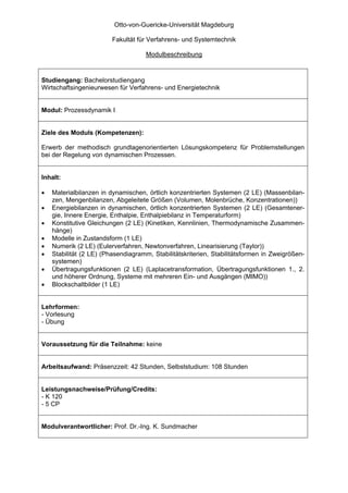 Otto-von-Guericke-Universität Magdeburg

                         Fakultät für Verfahrens- und Systemtechnik

                                     Modulbeschreibung



Studiengang: Bachelorstudiengang
Wirtschaftsingenieurwesen für Verfahrens- und Energietechnik


Modul: Prozessdynamik I


Ziele des Moduls (Kompetenzen):

Erwerb der methodisch grundlagenorientierten Lösungskompetenz für Problemstellungen
bei der Regelung von dynamischen Prozessen.


Inhalt:

•   Materialbilanzen in dynamischen, örtlich konzentrierten Systemen (2 LE) (Massenbilan-
    zen, Mengenbilanzen, Abgeleitete Größen (Volumen, Molenbrüche, Konzentrationen))
•   Energiebilanzen in dynamischen, örtlich konzentrierten Systemen (2 LE) (Gesamtener-
    gie, Innere Energie, Enthalpie, Enthalpiebilanz in Temperaturform)
•   Konstitutive Gleichungen (2 LE) (Kinetiken, Kennlinien, Thermodynamische Zusammen-
    hänge)
•   Modelle in Zustandsform (1 LE)
•   Numerik (2 LE) (Eulerverfahren, Newtonverfahren, Linearisierung (Taylor))
•   Stabilität (2 LE) (Phasendiagramm, Stabilitätskriterien, Stabilitätsformen in Zweigrößen-
    systemen)
•   Übertragungsfunktionen (2 LE) (Laplacetransformation, Übertragungsfunktionen 1., 2.
    und höherer Ordnung, Systeme mit mehreren Ein- und Ausgängen (MIMO))
•   Blockschaltbilder (1 LE)


Lehrformen:
- Vorlesung
- Übung


Voraussetzung für die Teilnahme: keine


Arbeitsaufwand: Präsenzzeit: 42 Stunden, Selbststudium: 108 Stunden


Leistungsnachweise/Prüfung/Credits:
- K 120
- 5 CP


Modulverantwortlicher: Prof. Dr.-Ing. K. Sundmacher
 