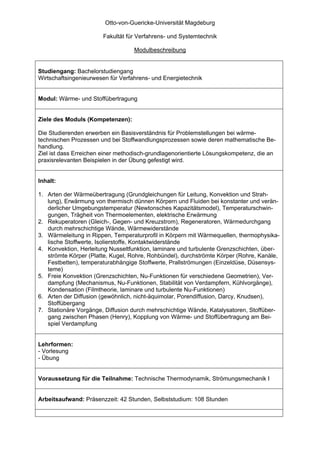 Otto-von-Guericke-Universität Magdeburg

                       Fakultät für Verfahrens- und Systemtechnik

                                   Modulbeschreibung


Studiengang: Bachelorstudiengang
Wirtschaftsingenieurwesen für Verfahrens- und Energietechnik


Modul: Wärme- und Stoffübertragung


Ziele des Moduls (Kompetenzen):

Die Studierenden erwerben ein Basisverständnis für Problemstellungen bei wärme-
technischen Prozessen und bei Stoffwandlungsprozessen sowie deren mathematische Be-
handlung.
Ziel ist dass Erreichen einer methodisch-grundlagenorientierte Lösungskompetenz, die an
praxisrelevanten Beispielen in der Übung gefestigt wird.


Inhalt:

1. Arten der Wärmeübertragung (Grundgleichungen für Leitung, Konvektion und Strah-
   lung), Erwärmung von thermisch dünnen Körpern und Fluiden bei konstanter und verän-
   derlicher Umgebungstemperatur (Newtonsches Kapazitätsmodel), Temperaturschwin-
   gungen, Trägheit von Thermoelementen, elektrische Erwärmung
2. Rekuperatoren (Gleich-, Gegen- und Kreuzstrom), Regeneratoren, Wärmedurchgang
   durch mehrschichtige Wände, Wärmewiderstände
3. Wärmeleitung in Rippen, Temperaturprofil in Körpern mit Wärmequellen, thermophysika-
   lische Stoffwerte, Isolierstoffe, Kontaktwiderstände
4. Konvektion, Herleitung Nusseltfunktion, laminare und turbulente Grenzschichten, über-
   strömte Körper (Platte, Kugel, Rohre, Rohbündel), durchströmte Körper (Rohre, Kanäle,
   Festbetten), temperaturabhängige Stoffwerte, Prallströmungen (Einzeldüse, Düsensys-
   teme)
5. Freie Konvektion (Grenzschichten, Nu-Funktionen für verschiedene Geometrien), Ver-
   dampfung (Mechanismus, Nu-Funktionen, Stabilität von Verdampfern, Kühlvorgänge),
   Kondensation (Filmtheorie, laminare und turbulente Nu-Funktionen)
6. Arten der Diffusion (gewöhnlich, nicht-äquimolar, Porendiffusion, Darcy, Knudsen),
   Stoffübergang
7. Stationäre Vorgänge, Diffusion durch mehrschichtige Wände, Katalysatoren, Stoffüber-
   gang zwischen Phasen (Henry), Kopplung von Wärme- und Stoffübertragung am Bei-
   spiel Verdampfung


Lehrformen:
- Vorlesung
- Übung


Voraussetzung für die Teilnahme: Technische Thermodynamik, Strömungsmechanik I


Arbeitsaufwand: Präsenzzeit: 42 Stunden, Selbststudium: 108 Stunden
 
