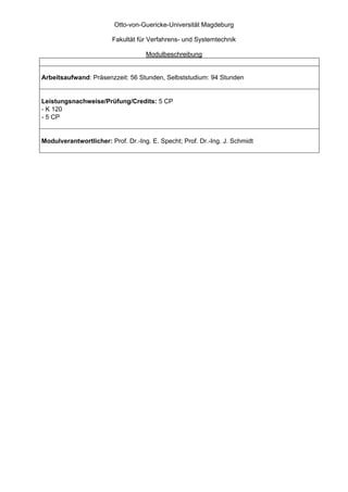 Otto-von-Guericke-Universität Magdeburg

                        Fakultät für Verfahrens- und Systemtechnik

                                    Modulbeschreibung


Arbeitsaufwand: Präsenzzeit: 56 Stunden, Selbststudium: 94 Stunden


Leistungsnachweise/Prüfung/Credits: 5 CP
- K 120
- 5 CP


Modulverantwortlicher: Prof. Dr.-Ing. E. Specht; Prof. Dr.-Ing. J. Schmidt
 