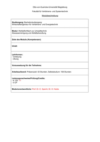 Otto-von-Guericke-Universität Magdeburg

                        Fakultät für Verfahrens- und Systemtechnik

                                   Modulbeschreibung


Studiengang: Bachelorstudiengang:
Wirtschaftsingenieur für Verfahrens- und Energietechnik


Modul: Wahlpflichtfach zur Umwelttechnik
Abwasserreinigung und Abfallbehandlung


Ziele des Moduls (Kompetenzen):


Inhalt:



Lehrformen:
- Vorlesung
- Übung


Voraussetzung für die Teilnahme:


Arbeitsaufwand: Präsenzzeit: 42 Stunden, Selbststudium: 108 Stunden


Leistungsnachweise/Prüfung/Credits:
- K 120 ??
- 5 CP


Modulverantwortliche: Prof. Dr. E. Specht, Dr. H. Haida
 
