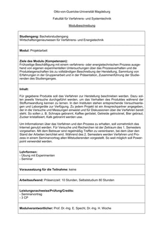 Otto-von-Guericke-Universität Magdeburg

                        Fakultät für Verfahrens- und Systemtechnik

                                    Modulbeschreibung


Studiengang: Bachelorstudiengang
Wirtschaftsingenieurwesen für Verfahrens- und Energietechnik


Modul: Projektarbeit


Ziele des Moduls (Kompetenzen):
Frühzeitige Beschäftigung mit einem verfahrens- oder energietechnischen Prozess ausge-
hend von eigenen experimentellen Untersuchungen über das Prozessverhalten und die
Produkteigenschaften bis zu vollständigen Beschreibung der Herstellung, Sammlung von
Erfahrungen in der Gruppenarbeit und in der Präsentation, Zusammenführung der Studie-
renden des Studienganges.


Inhalt:

Für gegebene Produkte soll das Verfahren zur Herstellung beschrieben werden. Dazu sol-
len jeweils Versuche durchgeführt werden, um das Verhalten des Produktes während der
Stoffumwandlung kennen zu lernen. In den Instituten stehen entsprechende Versuchsanla-
gen und Laborgeräte zur Verfügung. Zu jedem Projekt ist ein Ansprechpartner angegeben,
der in die Versuche und Messungen einweist und für Diskussionen über die Verfahren bereit
steht. So sollen z. B. Schnaps gebrannt, Kaffee geröstet, Getreide getrocknet, Bier gebraut,
Zucker kristallisiert, Kalk gebrannt werden usw.

Um Informationen über das Verfahren und den Prozess zu erhalten, soll vornehmlich das
Internet genutzt werden. Für Versuche und Recherchen ist der Zeitraum des 1. Semesters
vorgesehen. Mit dem Betreuer sind regelmäßig Treffen zu vereinbaren, bei dem über den
Stand der Arbeiten berichtet wird. Während des 2. Semesters werden Verfahren und Pro-
zess in einem Seminarvortrag allen Mitstudierenden vorgestellt. So weit möglich soll Power-
point verwendet werden.


Lehrformen:
- Übung mit Experimenten
- Seminar


Voraussetzung für die Teilnahme: keine


Arbeitsaufwand: Präsenzzeit: 10 Stunden, Selbststudium 80 Stunden


Leistungsnachweise/Prüfung/Credits:
- Seminarvortrag
- 3 CP


Modulverantwortlicher: Prof. Dr.-Ing. E. Specht, Dr.-Ing. H. Woche
 
