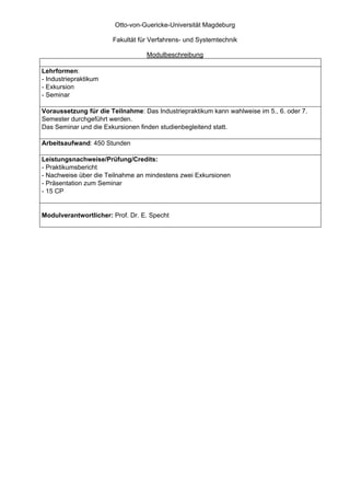 Otto-von-Guericke-Universität Magdeburg

                       Fakultät für Verfahrens- und Systemtechnik

                                  Modulbeschreibung

Lehrformen:
- Industriepraktikum
- Exkursion
- Seminar

Voraussetzung für die Teilnahme: Das Industriepraktikum kann wahlweise im 5., 6. oder 7.
Semester durchgeführt werden.
Das Seminar und die Exkursionen finden studienbegleitend statt.

Arbeitsaufwand: 450 Stunden

Leistungsnachweise/Prüfung/Credits:
- Praktikumsbericht
- Nachweise über die Teilnahme an mindestens zwei Exkursionen
- Präsentation zum Seminar
- 15 CP


Modulverantwortlicher: Prof. Dr. E. Specht
 