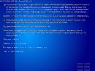 RESURS-TORG.RU.GG Лекция №8 Стр.10
При постановке нескольких маркетинговых целей необходимо осуществлять множественную сегментацию. Это целесообразно, если ресурсы и возможности фирмы достаточны для производства и маркетинга двух и более товаров и существуют два и более значительных рынка, каждый из которых характеризуется отличительными желаниями потребителей.
Важной составной частью плана маркетинга является выбор целевой стратегии предприятия.
На правильный выбор и назначение цены на товар и услуги влияют множество факторов, которые можно подразделить на две части: внутренняя и внешняя
Внутренняя выражается в издержках производства.
Внешшняя: конкуренция; положение, занимаемое товаром на рынке; характер спроса; общехозяйственная конъюктура; политика органов государственной и местной власти; другие факторы.
Смотрим таблицы:
Ценовая политика фирмы
Факторы, влияющие на уровень и динамику цен
Цена и качество товара