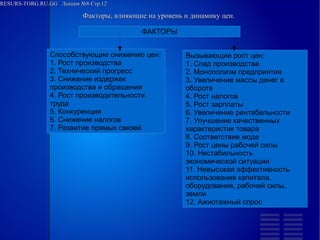 RESURS-TORG.RU.GG Лекция №8 Стр.12
Факторы, влияющие на уровень и динамику цен.
ФАКТОРЫ
Способствующие снижению цен:
1. Рост производства
2. Технический прогресс
3. Снижение издержек производства и обращения
4. Рост производительности труда
5. Конкуренция
6. Снижение налогов
7. Развитие прямых связей
Вызывающие рост цен:
1. Спад производства
2. Монополизм предприятия
3. Увеличение массы денег в обороте
4. Рост налогов
5. Рост зарплаты
6. Увеличение рентабельности
7. Улучшение качественных характеристик товара
8. Соответствие моде
9. Рост цены рабочей силы
10. Нестабильность экономической ситуации
11. Невысокая эффективность использования капитала, оборудования, рабочей силы, земли
12. Ажиотажный спрос