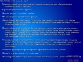 RESURS-TORG.RU.GG Лекция №8 Стр.17
В заключительной части маркетингового раздела формируется план сбыта продукции предприятия и дается описание:
Стратегии проникновения на рынок;
Порядок оплаты поставляемых товаров;
Объема продаж по планируемым периодам.
Проникновение товаров на рынок обеспечивается такими средствами маркетинга: личная продажа, реклама, продвижение товара и организация общественного мнения(см. таблицу на последнем слайде лекции).
Под личной продажей понимается сбытовая деятельность, осуществляемая агентом фирмы в процессе личного общения с перспективным покупателем. Целью личной продажи является помощь клиенту в приобретении наиболее хорошо подходящего товара с учетом принципа максимальной рентабельности для фирмы. При этом происходит передача права собственности на товар и услуги.
С помощью личной продажи стремятся оказать непосредственное воздействие на поведение клиента. Этот инструмент маркетинга получил достаточно широкое распостранение в странах с рыночной экономикой. Особенно он применяется в торговле предметами личного потребления.
В качестве средств распостранения рекламыпредприятия может быть указана:
Пресса(газеты, журналы, книги, справочники );
Печатная реклама (листовки, плакаты, каталоги, открытки, проспекты, визитные карточки и т.п.)