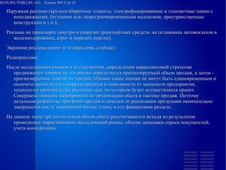 RESURS-TORG.RU.GG Лекция №8 Стр.18
Наружная реклама ( крупногабаритные плакаты ; электрофицированные и газосветные панно с неподвижными, бегущими или запрограммированными надписями, пространственные конструкции и т.п.);
Реклама на транспорте (внутри и снаружи транспортных средств, на остановках автовокзалов и железнодорожных, аэро- и морских портах);
Экранная реклама (кино- и телереклама, слайды);
Радиореклама.
После исследования рынков и его сегментов, определения маркетинговой стратегии продвижения товаров на эти рынки определяется прогнозируемый объем продаж, а затем – прогнозируемые доходы от продаж. Однако такие оценки не могут быть единовременным и окончательным актом и корректируются в зависимости от мощности предприятия, технологии производства, реальных цен, по которым будет осуществлятся проект. Совершенствование мероприятий по организации сбыта и тактике продаж. Поэтому детальная разработка программ продаж и доходов от реализации продукции окончательно завершается после завершения бизнес плана, в его финансовом разделе.
На данном этапе предполагаемый объем сбыта рассчитывается исходя из результатов проводимых маркетинговых исследований рынка, объема динамики спроса покупателей, учета конкуренции.