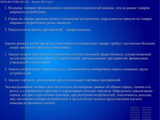 RESURS-TORG.RU.GG Лекция №8 Стр.4
1. На рынке товаров промышленного назначения покупателей меньше, чем на рынке товаров широкого потребления.
2. Спрос на товары промышленного назначения неэластичен, определяется спросом на товары широкого потребления, резко меняется.
3. Покупатели на рынке предприятий – профессионалы.
Анализ рынка в целях представления спроса на конкретные товары требует достаточно больших затрат времени и средств и охватывает:
1. Анализ планов производства и развития соответствующей сферы бизнеса, осуществляемый путем анкетирования персонала организаций, промышленных предприятий, финансовых учреждений и инвесторов.
2. Анализ потребления товаров и услуг, основанный на выборочном опросе основных групп потребителей.
3. Анализ торговли, проводимый среди владельцев торговых предприятий.
Эти исследования должны дать достаточно достоверные данные об общем спросе, темпах его роста, о сложившейся практике и характерных методах торговли. Определить локализацию спроса, его рост в различных секторах, предпочтения потребителей, эластичность доходов, цен, мотивации выбора потребителей и др.(для более четкого представления изучите нижепредставленные схемы).