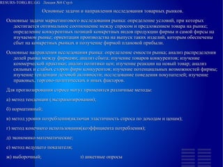 RESURS-TORG.RU.GG Лекция №8 Стр.6
Основные задачи и направления исследования товарных рынков.
Основные задачи маркетингового исследования рынка: определение условий, при которых достигается оптимальное соотношение между спросом и предложением товара на рынке; определение конкурентных позиций конкретных видов продукции фирмы и самой фирсы на изучаемом рынке; ориентация производства на выпуск таких изделий, которым обеспечены сбыт на конкретных рынках и получение фирмой плановой прибыли.
Основные направления исследования рынка: определение емкости рынка; анализ распределения долей рынка между фирмами; анализ сбыта; изучение товаров конкурентов; изучение коммерческой практики; анализ политики цен; изучение реакции на новый товар; анализ сильных и слабых сторон фирм конкурентов; изучение потенциальных возможностей фирмы; изучение тенденции деловой активности; исследование поведения покупателей; изучение правовых, торгово-политических и иных факторов.
Для прогнозирования спроса могут применятся различные методы:
а) метод тенденции (экстраполирования);
б) нормативный;
в) метод уровня потребления(включая эластичность спроса по доходам и ценам);
г) метод конечного использования(коэффициента потребления);
д) экономико-математические;
е) метод ведущего показателя;
ж) выборочный; з) анкетные опросы