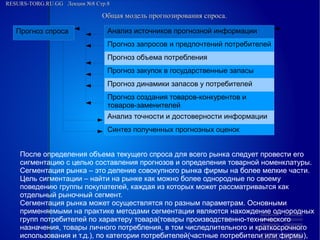 RESURS-TORG.RU.GG Лекция №8 Стр.8
Общая модель прогнозирования спроса.
Прогноз спроса
Анализ источников прогнозной информации
Прогноз запросов и предпочтений потребителей
Прогноз объема потребления
Прогноз закупок в государственные запасы
Прогноз динамики запасов у потребителей
Прогноз создания товаров-конкурентов и товаров-заменителей
Анализ точности и достоверности информации
Синтез полученных прогнозных оценок
После определения объема текущего спроса для всего рынка следует провести его
сигментацию с целью составления прогнозов и определения товарной номенклатуры.
Сегментация рынка – это деление совокупного рынка фирмы на более мелкие части.
Цель сигментации – найти на рынке как можно более однородные по своему
поведению группы покупателей, каждая из которых может рассматриваьтся как
отдельный рыночный сегмент.
Сегментация рынка может осуществлятся по разным параметрам. Основными
применяемыми на практике методами сегментации являются нахождение однородных
групп потребителей по характеру товара(товары производственно-технического
назначения, товары личного потребления, в том числедлительного и краткосрочного
использования и т.д.), по категории потребителей(частные потребители или фирмы),