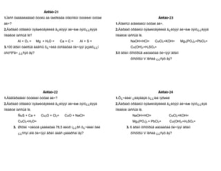 Áèëåò-21
1.Ìàññ õàäãàëàãäàõ õóóëü áà íàéðëàãà òîãòìîëûí õóóëèéí òóõàé                               Áèëåò-23
áè÷?                                                           1.Áîäèñûí àíãèëàëûí òóõàé áè÷.
2.Äàðààõ óðâàëûí òýãøèòãýëèéã ã¿éöýýí áè÷èæ òýíö¿¿ëýýä         2.Äàðààõ óðâàëûí òýãøèòãýëèéã ã¿éöýýí áè÷èæ òýíö¿¿ëýýä
ìîëåêóë ìàññûã îë?                                             ìîëåêóë ìàññûã îë.
         AI + O2 =    Mg + H2O =      Ca + C =   AI + S =                NaOH+HCl=      CuCl2+KOH=         Mg3(PO4)2+PbCl2=
3.100 ãðàìì öàéðûã äàâñíû õ¿÷èëä óóñãàõàä õè÷íýýí ýçýëõ¿¿í               Cu(OH)2+H2SO4=
óñòºðºã÷ ¿¿ñýõ âý?                                             3.6 ãðàìì ôîñôîðûã øàòààõàä õè÷íýýí ãðàìì
                                                                         ôîñôîðûí V îêñèä ¿¿ñýõ âý?




                         Áèëåò-22                                                         Áèëåò-24
1.Àâãîäðàãèéí õóóëèéí òóõàé áè÷?                               1.Õ¿÷ëèéí ¿ëäýãäýë ò¿¿íèé íýðøèë
2.Äàðààõ óðâàëûí òýãøèòãýëèéã ã¿éöýýí áè÷èæ òýíö¿¿ëýýä         2.Äàðààõ óðâàëûí òýãøèòãýëèéã ã¿éöýýí áè÷èæ òýíö¿¿ëýä
ìîëåêóë ìàññûã îë.                                             ìîëåêóë ìàññûã îë.
         ÑuS + Ca =     Cu2O + Cl2=     CuO + NaCl=                       NaOH+HCl=              CuCl2+KOH=
         CuCl2+H2O=                                                       Mg3(PO4)2 + PbCl2=      Cu(OH)2+H2SO4=
       3. Øîõîéí ÷óëóóã çàäëàõàä 78,5 ëèòð í¿¿ðñ õ¿÷ëèéí õèé          3. 6 ãðàìì ôîñôîðûã øàòààõàä õè÷íýýí ãðàìì
         ¿¿ññýí áîë õè÷íýýí ãðàìì äàâñ çàäàðñàí âý?                      ôîñôîðûí V îêñèä ¿¿ñýõ âý?
 