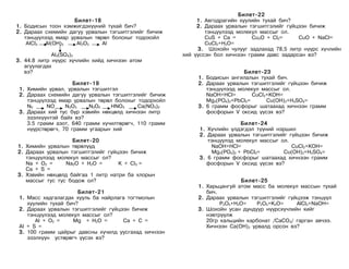 Áèëåò-22
                    Áèëåò-18                                1. Àâãîäðàãèéí õóóëèéí òóõàé áè÷?
1. Áîäèñûí òîîí õýìæèãäýõ¿¿íèé òóõàé áè÷?                   2. Äàðààõ óðâàëûí òýãøèòãýëèéã ã¿éöýýí áè÷èæ
2. Äàðààõ ñõåìèéí äàãóó óðâàëûí òýãøèòãýëèéã áè÷èæ             òýíö¿¿ëýýä ìîëåêóë ìàññûã îë.
   òýíö¿¿ëýýä ÿìàð óðâàëûí òºðºë áîëîõûã òîäîõîéë              ÑuS + Ca =      Cu2O + Cl2=     CuO + NaCl=
    AICI3  AI(OH)3   AI2O3    AI                               CuCl2+H2O=
                                                            3. Øîõîéí ÷óëóóã çàäëàõàä 78,5 ëèòð í¿¿ðñ õ¿÷ëèéí
             AI2(SO4)3                                 õèé ¿¿ññýí áîë õè÷íýýí ãðàìì äàâñ çàäàðñàí âý?
3. 44.8 ëèòð í¿¿ðñ õ¿÷ëèéí õèéä õè÷íýýí àòîì
   àãóóëàãäàõ
   âý?                                                                      Áèëåò-23
                                                            1. Áîäèñûí àíãèëàëûí òóõàé áè÷.
                     Áèëåò-19                               2. Äàðààõ óðâàëûí òýãøèòãýëèéã ã¿éöýýí áè÷èæ
 1. Õèìèéí óðâàë, óðâàëûí òýãøèòãýë                            òýíö¿¿ëýýä ìîëåêóë ìàññûã îë.
 2. Äàðààõ ñõåìèéí äàãóó óðâàëûí òýãøèòãýëèéã áè÷èæ            NaOH+HCl=        CuCl2+KOH=
    òýíö¿¿ëýýä ÿìàð óðâàëûí òºðºë áîëîõûã òîäîðõîéë            Mg3(PO4)2+PbCl2=      Cu(OH)2+H2SO4=
    N2     NO     N2O3    N2O5   HNO3      Ca(NO3)2         3. 6 ãðàìì ôîñôîðûã øàòààõàä õè÷íýýí ãðàìì
 3. Äàðààõ õèé òóñ á¿ð õýâèéí íºõöºëä õè÷íýýí ëèòð             ôîñôîðûí V îêñèä ¿¿ñýõ âý?
    ýçýëõ¿¿íòýé áàéõ âý?
    3.5 ãðàìì àçîò, 640 ãðàìì õ¿÷èëòºðºã÷, 110 ãðàìì                        Áèëåò-24
    í¿¿ðñòºðºã÷, 70 ãðàìì óãààðûí õèé                       1. Õ¿÷ëèéí ¿ëäýãäýë ò¿¿íèé íýðøèë
                                                            2. Äàðààõ óðâàëûí òýãøèòãýëèéã ã¿éöýýí áè÷èæ
                   Áèëåò-20                                    òýíö¿¿ëýä ìîëåêóë ìàññûã îë.
1. Õèìèéí óðâàëûí òºðºë¿¿ä                                       NaOH+HCl=                  CuCl2+KOH=
2. Äàðààõ óðâàëûí òýãøèòãýëèéã ã¿éöýýí áè÷èæ                     Mg3(PO4)2 + PbCl2=      Cu(OH)2+H2SO4=
   òýíö¿¿ëýýä ìîëåêóë ìàññûã îë?                            3. 6 ãðàìì ôîñôîðûã øàòààõàä õè÷íýýí ãðàìì
   Na + O2 =     Na2O + H2O =      K + CI2 =                   ôîñôîðûí V îêñèä ¿¿ñýõ âý?
   Ca + S =
3. Õýâèéí íºõöºëä áàéãàà 1 ëèòð íàòðè áà õëîðûí
   ìàññûã òóñ òóñ áîäîæ îë?                                                Áèëåò-25
                                                            1. Õàðüöàíãóé àòîì ìàññ áà ìîëåêóë ìàññûí òóõàé
                      Áèëåò-21                                 áè÷.
 1. Ìàññ õàäãàëàãäàõ õóóëü áà íàéðëàãà òîãòìîëûí            2. Äàðààõ óðâàëûí òýãøèòãýëèéã ã¿éöýýæ òýíö¿¿ë
    õóóëèéí òóõàé áè÷?                                              P2O5+H2O=    P2O5+K2O=    AlCl3+NaOH=
 2. Äàðààõ óðâàëûí òýãøèòãýëèéã ã¿éöýýí áè÷èæ               3. Øîõîéí óñàí äóíäóóð í¿¿ðñõ¿÷ëèéí õèéã
    òýíö¿¿ëýýä ìîëåêóë ìàññûã îë?                              íýâòð¿¿ëæ
       AI + O2 =    Mg + H2O =       Ca + C =                  20ãð êàëüöèéí êàðáîíàò /CaCO3/ ãàðãàí àâ÷ýý.
 AI + S =                                                      Õè÷íýýí Ca(OH)2 óðâàëä îðñîí âý?
 3. 100 ãðàìì öàéðûã äàâñíû õ¿÷èëä óóñãàõàä õè÷íýýí
    ýçýëõ¿¿í óñòºðºã÷ ¿¿ñýõ âý?
 