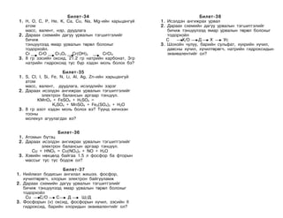 Áèëåò-34                                           Áèëåò-38
 1. H, O, C, P, He, K, Ca, Cu, Na, Mg-èéí õàðüöàíã¿é     1. Èñýëäýí àíãèæðàõ óðâàë
    àòîì                                                 2. Äàðààõ ñõåìèéí äàãóó óðâàëûí òýãøèòãýëèéã
    ìàññ, âàëåíò, íýð, äóóäëàãà                             áè÷èæ òýíö¿¿ëýýä ÿìàð óðâàëûí òºðºë áîëîõûã
 2. Äàðààõ ñõåìèéí äàãóó óðâàëûí òýãøèòãýëèéã               òîäîðõîéë
    áè÷èæ                                                   C     Õ/O     Ä    Õ     Óñ
    òýíö¿¿ëýýä ÿìàð óðâàëûí òºðºë áîëîõûã                3. Øîõîéí ÷óëóó, áàðèéí ñóëüôàò, õ¿õðèéí õ¿÷èë,
    òîäîðõîéë.                                              äàâñíû õ¿÷èë, õ¿÷èëòºðºã÷, íàòðèéí ãèäðîêñèäûí
    Cr    CrO    Cr2O3 Cr(OH)3        CrCI3                 ýêâèâàëåíòèéã îë?
 3. 8 ãð çýñèéí îêñèä, 21.2 ãð íàòðèéí êàðáîíàò, 3ãð
    íàòðèéí ãèäðîêñèä òóñ á¿ð õýäýí ìîëü áîëîõ áý?

                       Áèëåò-35
 1. S, CI, I, Si, Fe, N, Li, AI, Ag, Zn-èéí õàðüöàíãóé
    àòîì
    ìàññ, âàëåíò, äóóäëàãà, èñýëäëèéí çýðýã
 2. Äàðààõ èñýëäýí àíãèæðàõ óðâàëûí òýãøèòãýëèéã
             ýëåêòðîí áàëàíñûí àðãààð òýíö¿¿ë.
          KMnO4 + FeSO4 + H2SO4 =
                  K2SO4 + MnSO4 + Fe2(SO4)3 + H2O
 3. 8 ãð àçîò õýäýí ìîëü áîëîõ âý? Ò¿¿íä õè÷íýýí
    òîîíû
    ìîëåêóë àãóóëàãäàõ âý?


                   Áèëåò-36
 1. Àòîìûí á¿òýö
 2. Äàðààõ èñýëäýí àíãèæðàõ óðâàëûí òýãøèòãýëèéã
           ýëåêòðîí áàëàíñûí àðãààð òýíö¿¿ë.
       Cu + HNO3 = Cu(NO3)2 + NO + H2O
 3. Õýâèéí íºõöºëä áàéãàà 1.5 ë ôîñôîð áà ôòîðûí
    ìàññûã òóñ òóñ áîäîæ îë?

                     Áèëåò-37
1. Íèéëìýë áîäèñûí àíãèëàë æèøýý. ôîñôîð,
   õ¿÷èëòºðºã÷, õëîðûí ýëåêòðîí áàéãóóëàìæ
2. Äàðààõ ñõåìèéí äàãóó óðâàëûí òýãøèòãýëèéã
   áè÷èæ òýíö¿¿ëýýä ÿìàð óðâàëûí òºðºë áîëîõûã
   òîäîðõîéë
    Cu    C/O     C    Ä     Ø/Ä
3. Ôîñôîðûí (v) îêñèä, ôîñôîðûí õ¿÷èë, çýñèéí II
   ãèäðîêñèä, áàðèéí õëîðèäûí ýêâèâàëåíòèéã îë?
 