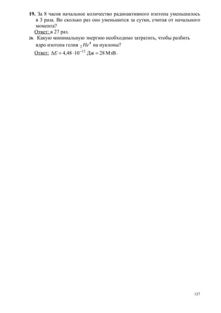 19. За 8 часов начальное количество радиоактивного изотопа уменьшилось
    в 3 раза. Во сколько раз оно уменьшится за сутки, считая от начального
    момента?
   Ответ: в 27 раз.
20. Какую минимальную энергию необходимо затратить, чтобы разбить
    ядро изотопа гелия 2 He 4 на нуклоны?
  Ответ: ΔE = 4,48 ⋅ 10 −12 Дж = 28 МэВ .




                                                                       127
 