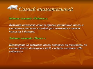 Самый внимательный   Задание команде «Радикал». Ведущий называет одно за другим различные числа, а участники должны каждый раз называть в ответ числа на 3 больше. Задание команде «Поиск ». Повторять за ведущим числа, которые он называет, но вместо чисел, делящихся на 8, следует сказать: «Не собьюсь!».   