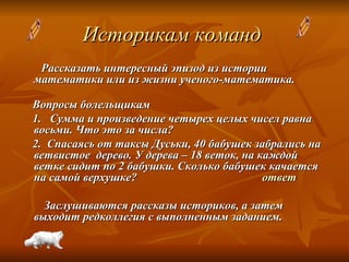 Историкам команд   Рассказать интересный эпизод из истории математики или из жизни ученого-математика. Вопросы болельщикам 1.   Cумма и произведение четырех целых чисел равна восьми. Что это за числа?  2.  Спасаясь от таксы Дуськи, 40 бабушек забрались на ветвистое  дерево. У дерева – 18 веток, на каждой ветке сидит по 2 бабушки. Сколько бабушек качается на самой верхушке?  ответ Заслушиваются рассказы историков, а затем выходит редколлегия с выполненным заданием. 