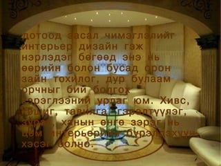 дотоод засал чимэглэлийг
     


    интерьер дизайн гэж
    нэрлэдэг бөгөөд энэ нь
    өөрийн болон бусад орон
    зайн тохилог, дур булаам
    орчныг бий болгох
    хэрэглээний урлаг юм. Хивс,
    хөшиг, тавилга, гэрэлтүүлэг,
    зураг, ханын өнгө зэрэг нь
    цөм интерьерийн бүрэлдэхүүн
    хэсэг болно.
                   
 