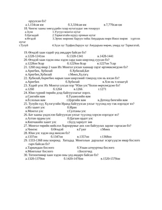 оруулсан бэ?
    а.1,154сая км                   б.3,334сая км                в.7,770сая км
   18. Чингис хааны хөвгүүдийн газар нутагуудыг зөв тохируул
     а.Зүчи             1.Уугуул монгол нутаг
     б.Цагаадай         2.Тарвагатайн нуруу орчмын нутаг
     в.Өгэдэй           3.Эрчис мөрнөөс баруун тийш Амударьяа м өрн Ижил м өр өн х үртлэх
нутаг
г.Тулуй                 4.Зүүн зүг Турфан,баруун зүг Амударьяа м өр өн, умард з үг Тарвагатай,

   19. Өгөдэй хаан хэдий үед амьдарч байсан бэ?
    а.1228-1241он                 б.1328-1341             в.1428-1441
   20. Өгөдэй хаан хэдэн оны хэдэн сард хаан ширээнд суусан бэ?
    а.1228он 9сар                  б.1229он 8сар          в.1227он 7сар
   21. 1260 онд ямар 2 хаан Их Монгол улсын хаанаар зэрэг өргөмжлөгдсөн бэ?
    а.Аригбөх, Хубилай                б.Хубилай,Бат
    в.Аригбөх,Хубилай               г.Мөнх,Хүлэгү
   22. Хубилай,Акригбөх нарын хаан ширээний тэмцэлд хэн нь ялсан бэ?
    а.Аригбөх                    б.Хубилай                     в.Хэн нь ч ялаагүй
   23. Хэдий үеэс Их Монгол улсын нэр “Юан улс”болон өөрчлөгдсөн бэ?
    а.1260               б.1264          в.1266            г.1271
   24. Юан гүрний төрийн дээд байгууллагыг нэрлэ.
    а.Сангийн яам                 б.Түшмэлийн яам
    в.Ёслолын яам                 г.Цэргийн яам           в.Дотоод бичгийн яам
   25. Тулуйн хүү Хүлэгүгийн Иранд байгуулсан улсыг түүхэнд юу гэж нэрлэдэг вэ?
    а.Ил хаант улс                 б.Иран
    в.Монгол улс                   г.Султаны улс
   26. Бат хааны үндэслэн байгуулсан улсыг түүхэнд хэрхэн нэрлэдэг вэ?
    а.Алтан ордны улс              б.Цагаан ордот улс
    в.Кипчакийн хаант улс          г.Бүгд хариулт зөв
   27. Монгол төрийн нийслэл Хархорумыг анх хэн байгуулах зарлиг гаргасан бэ?
    а.Чингис           б.Өгөдэй             в.Гүюг           г.Мөнх
   28. Юан улс хэдэн онд мөхсөн бэ?
    а.1337он           б.1347он             в.1357он         г.1368он
   29. 1333-1368 оны хооронд Хятадад Монголын дарлалыг эсэргүүцсэн ямар бослого
       гарч байсан бэ?
    а.Тариачдын бослого                     б.Улаан алчууртны бослого
    в.Монголыг бослого                       г.Босогчид
   30. Тогоонтөмөр хаан хэдэн оны үед амдарч байсан бэ?
    а.1320-1370он               б.1420-1470он                 в.1520-1570он
 