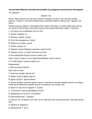 8-р ангийн Монгол хэлний хичээлийн 2-р улирлын шалгалтын материал
“В” вариант
                                   Шидэт гэр
Нутаг минь аагим цагтаа амь тэмцэж халуун, осгосон цагтаа амь алдам
хүйтэн. Гэхдээ л гэр минь! Жаргахын цаадтай жаргал эдлүүлдэг төрсөн гэр
минь.
Хэрэв үхдэлд жаргал гэж байдаг бол хэрэгтэй юмыг нь хийж байгаад, дотор
нь насаа элээсэн бүгд хамгийн жаргалтай үхдэл байхаар шидэт гэр минь.
1. Эх хэдэн цогцолбороос бүтсэн бэ?
2. Эхийн сэдвийг ол
А. Төрсөн гэрийн тухай
Б. Үхэл ба амьдралын тухай
В. Төрсөн нутгийн тухай
3. Эхийн санааг ол
А. Төрсөн гэртээ байхад хамгийн жаргалтай
Б. Төрсөн нутаг, эх орон хамгаас үнэтэй
4. Өгүүлбэрзүйн бүрэн задлал хийнэ үү?
Зуны тэргэл сарын нэгэн орой Өлзийбаяр гэртээ ирлээ.
5. Үгзүйн бүрэн задлал хийнэ үү?
Бодомжийг
6. Монгол бичгээр бич
Хар гэртээ хаан
7. Алангуа хэний гэргий вэ?
А. Хабул хаан Б.Добу мэргэн
В. Дува сохор Г. Шинчи баян
8. Хэрэв намайг санавал дахин авсан гэргийгээ миний нэрээр нэрлэгтүн.Одоо
амиа арчил.Миний үнэрийг үнсэж яв хэмээн хэн хэлдэг вэ?
А. Бөртэ Б. Өүлэн В. Хадаан Г. Хулан
9. . Тэмүүжин хөвгүүний өвөө хэн бэ?
А. Дааридай отчигон Б. Сачи бэхи
В. Бартанбаатар Г. Хадаан
10. Өүлэн эх татаарын нутгаас нэгэн хөвгүүн авч хүмүүжүүлдэг тэр хөвгүүний
нэр
А. Хөхөчү Б. Борохул
В. Шихихутаг Г. Хүчү
 