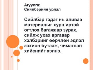 Агуулга: Сийлбэрийн урлал Сийлбэр гэдэг нь аливаа материалыг хурц иртэй огтлох багажаар зурах, сийлж ухах аргааар хэлбэрийг өөрчлөн эдлэл зохион бүтээж, чимэглэл хийснийг хэлнэ. 