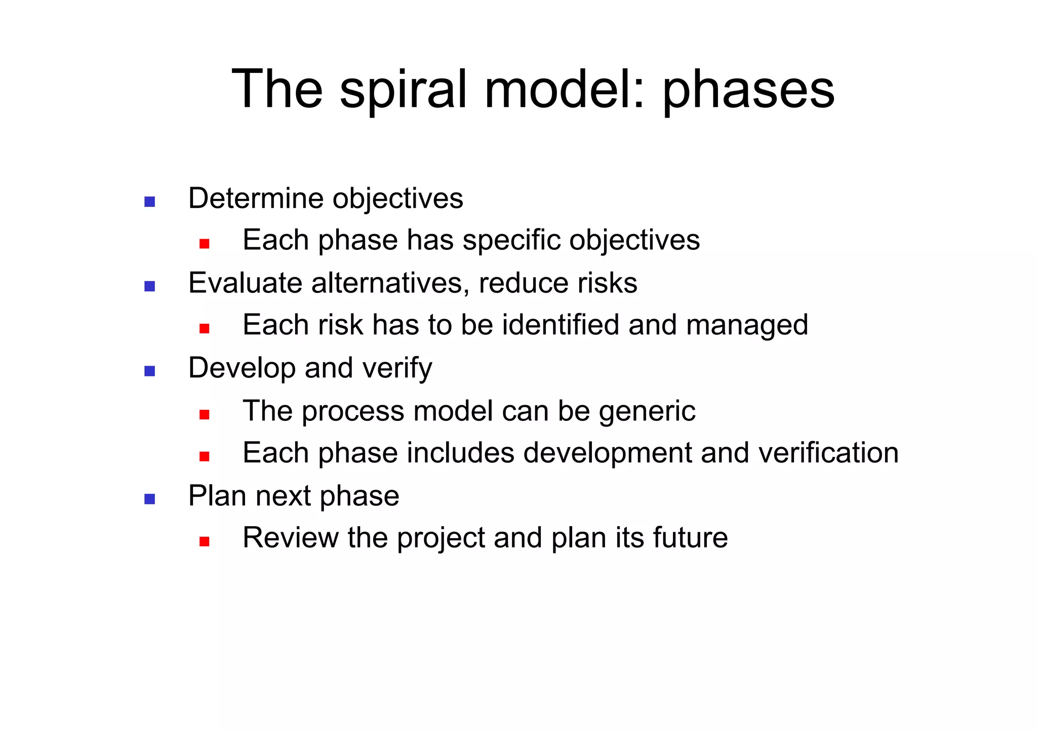 The spiral model: phases
    Determine objectives
        Each phase has specific objectives
    Evaluate alternatives, reduce risks
        Each risk has to be identified and managed
    Develop and verify
        The process model can be generic
        Each phase includes development and verification
    Plan next phase
        Review the project and plan its future
 