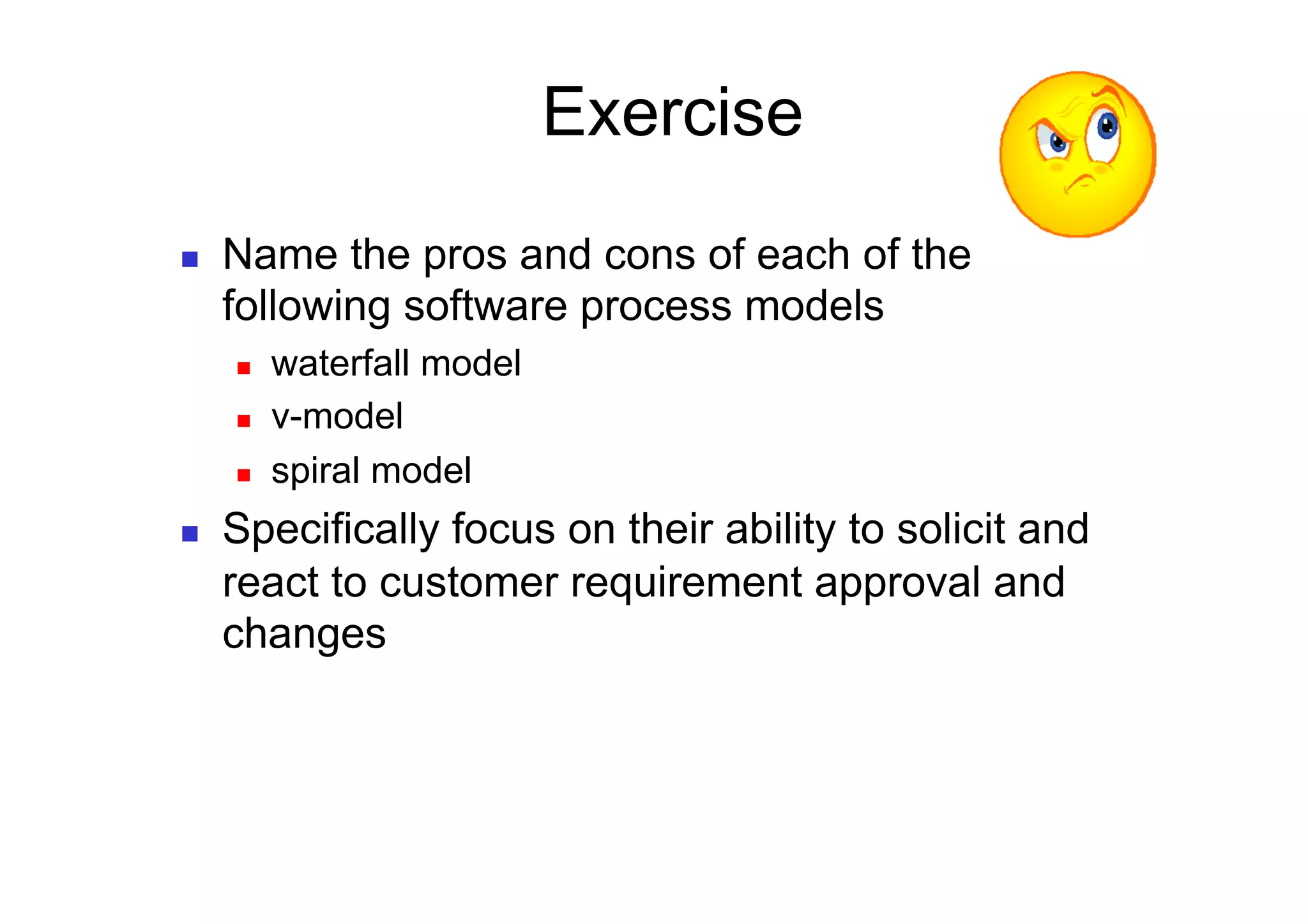 Exercise
    Name the pros and cons of each of the
     following software process models
         waterfall model
         v-model
         spiral model
    Specifically focus on their ability to solicit and
     react to customer requirement approval and
     changes
 