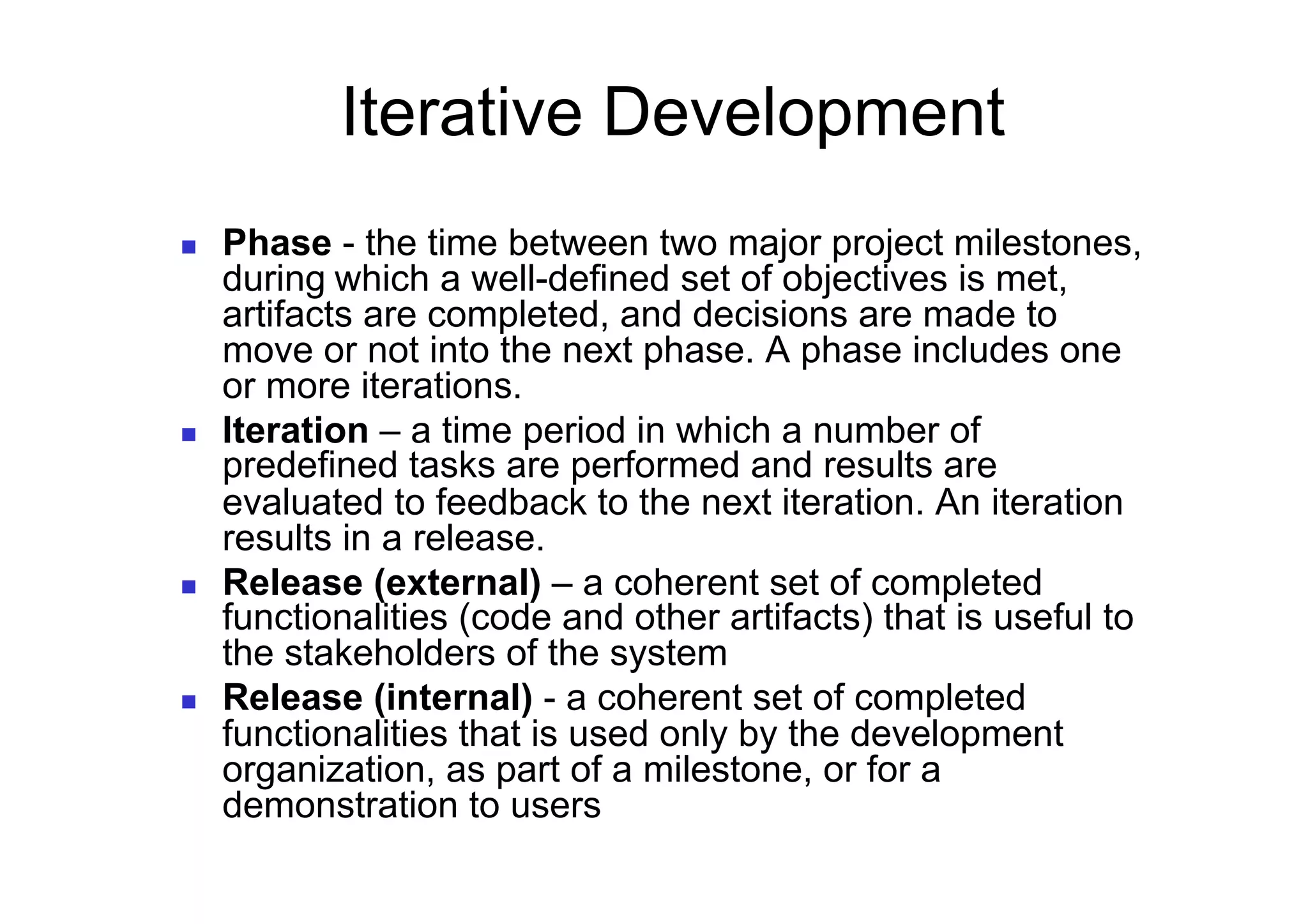 Iterative Development
    Phase - the time between two major project milestones,
     during which a well-defined set of objectives is met,
     artifacts are completed, and decisions are made to
     move or not into the next phase. A phase includes one
     or more iterations.
    Iteration – a time period in which a number of
     predefined tasks are performed and results are
     evaluated to feedback to the next iteration. An iteration
     results in a release.
    Release (external) – a coherent set of completed
     functionalities (code and other artifacts) that is useful to
     the stakeholders of the system
    Release (internal) - a coherent set of completed
     functionalities that is used only by the development
     organization, as part of a milestone, or for a
     demonstration to users
 