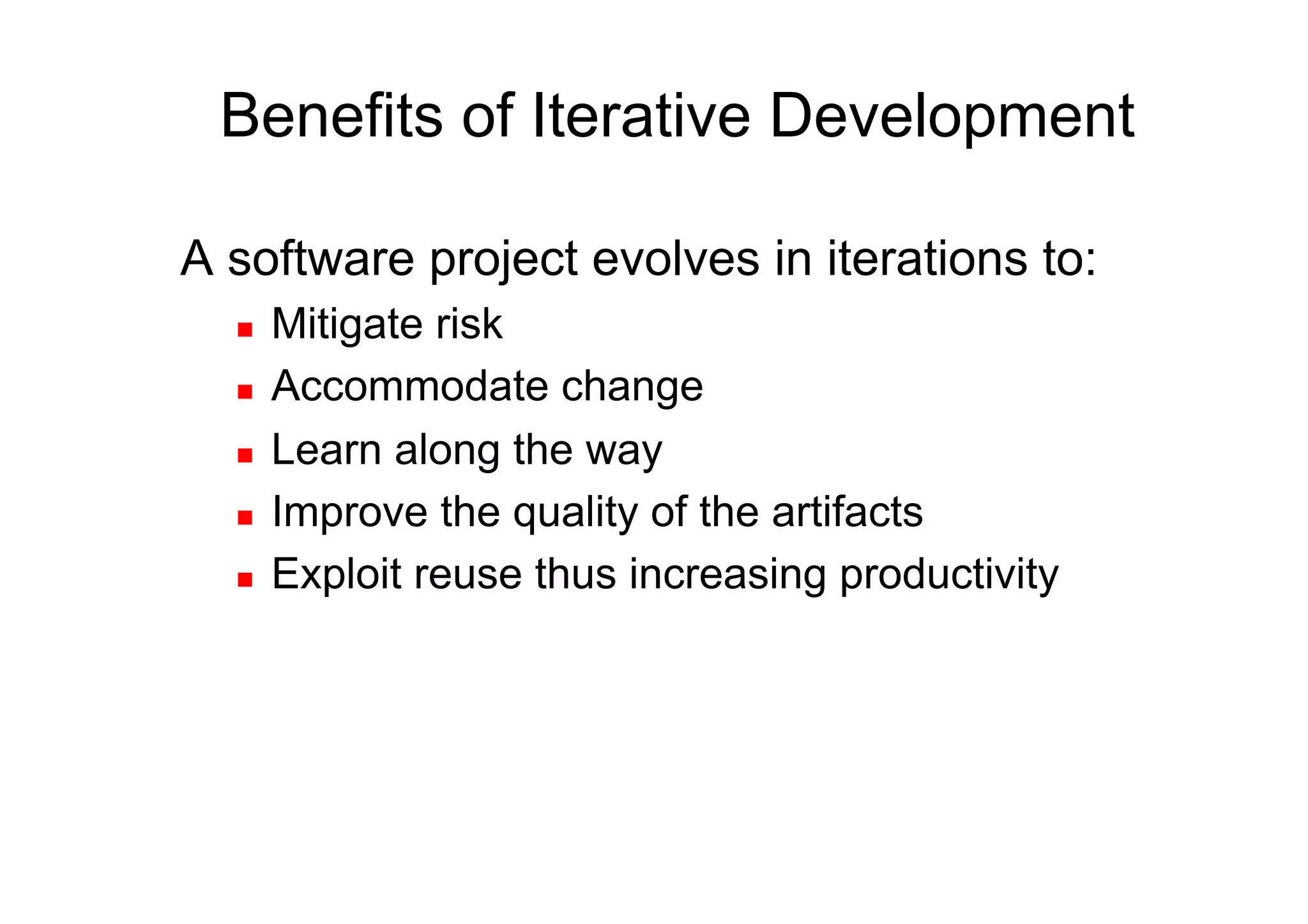Benefits of Iterative Development

A software project evolves in iterations to:
      Mitigate risk
      Accommodate change
      Learn along the way
      Improve the quality of the artifacts
      Exploit reuse thus increasing productivity
 