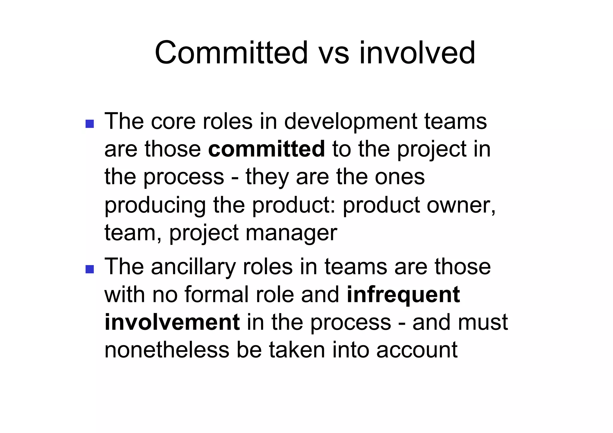 Committed vs involved

    The core roles in development teams
     are those committed to the project in
     the process - they are the ones
     producing the product: product owner,
     team, project manager
    The ancillary roles in teams are those
     with no formal role and infrequent
     involvement in the process - and must
     nonetheless be taken into account
 