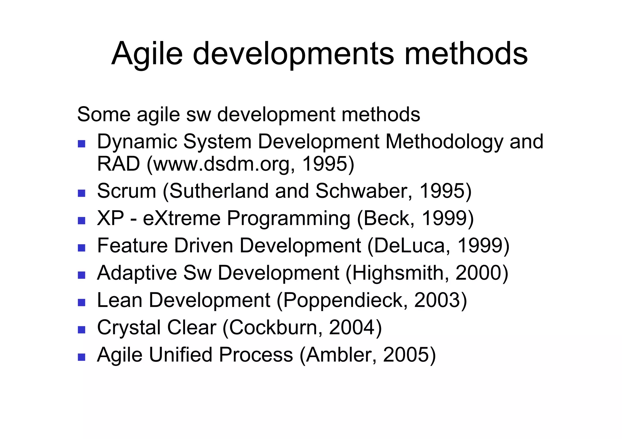 Agile developments methods
Some agile sw development methods
  Dynamic System Development Methodology and
   RAD (www.dsdm.org, 1995)
  Scrum (Sutherland and Schwaber, 1995)

  XP - eXtreme Programming (Beck, 1999)

  Feature Driven Development (DeLuca, 1999)

  Adaptive Sw Development (Highsmith, 2000)

  Lean Development (Poppendieck, 2003)

  Crystal Clear (Cockburn, 2004)

  Agile Unified Process (Ambler, 2005)
 
