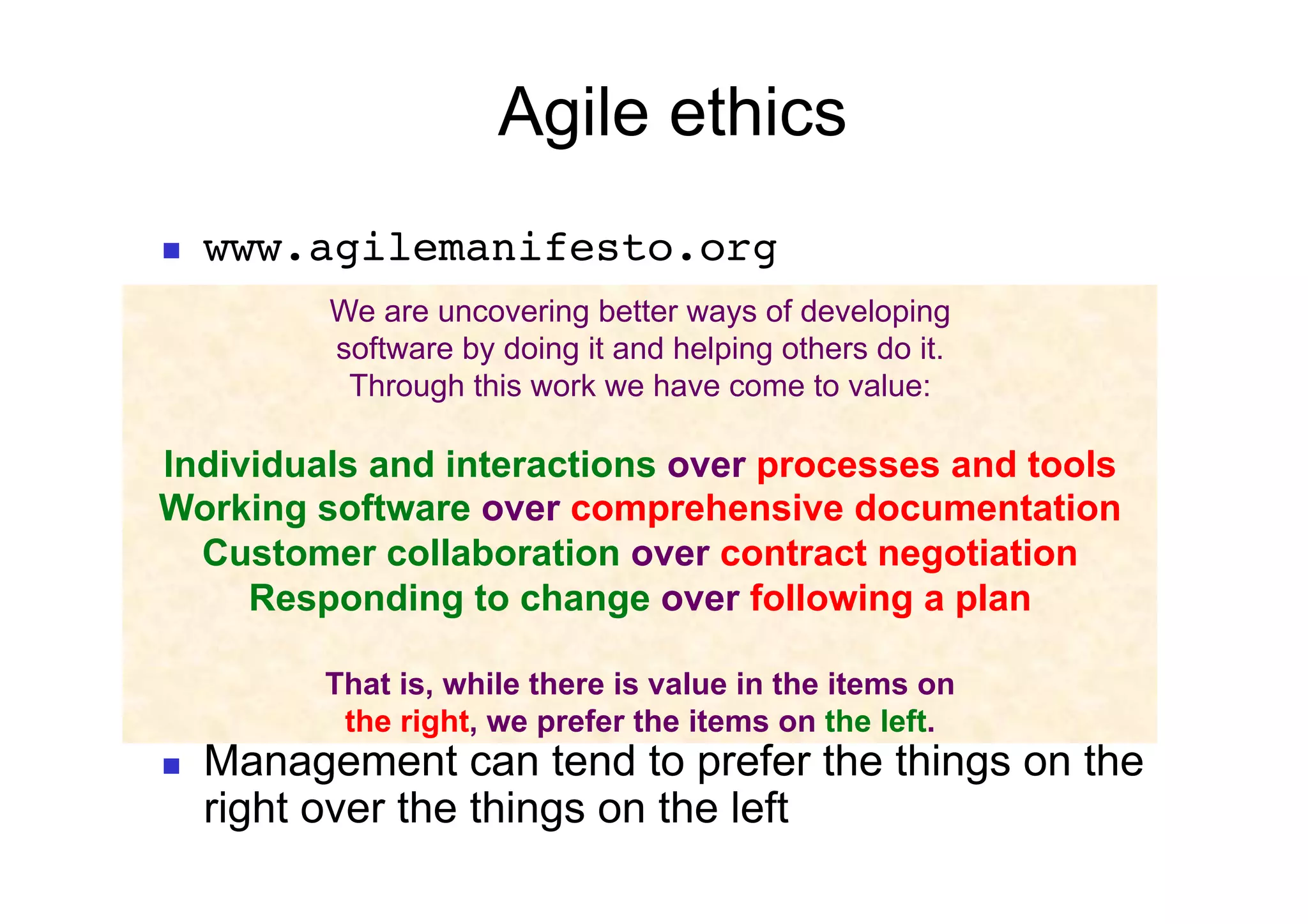 Agile ethics
    www.agilemanifesto.org
           We are uncovering better ways of developing
           software by doing it and helping others do it.
            Through this work we have come to value:

Individuals and interactions over processes and tools
Working software over comprehensive documentation
  Customer collaboration over contract negotiation
     Responding to change over following a plan

           That is, while there is value in the items on
            the right, we prefer the items on the left.
    Management can tend to prefer the things on the
     right over the things on the left
 