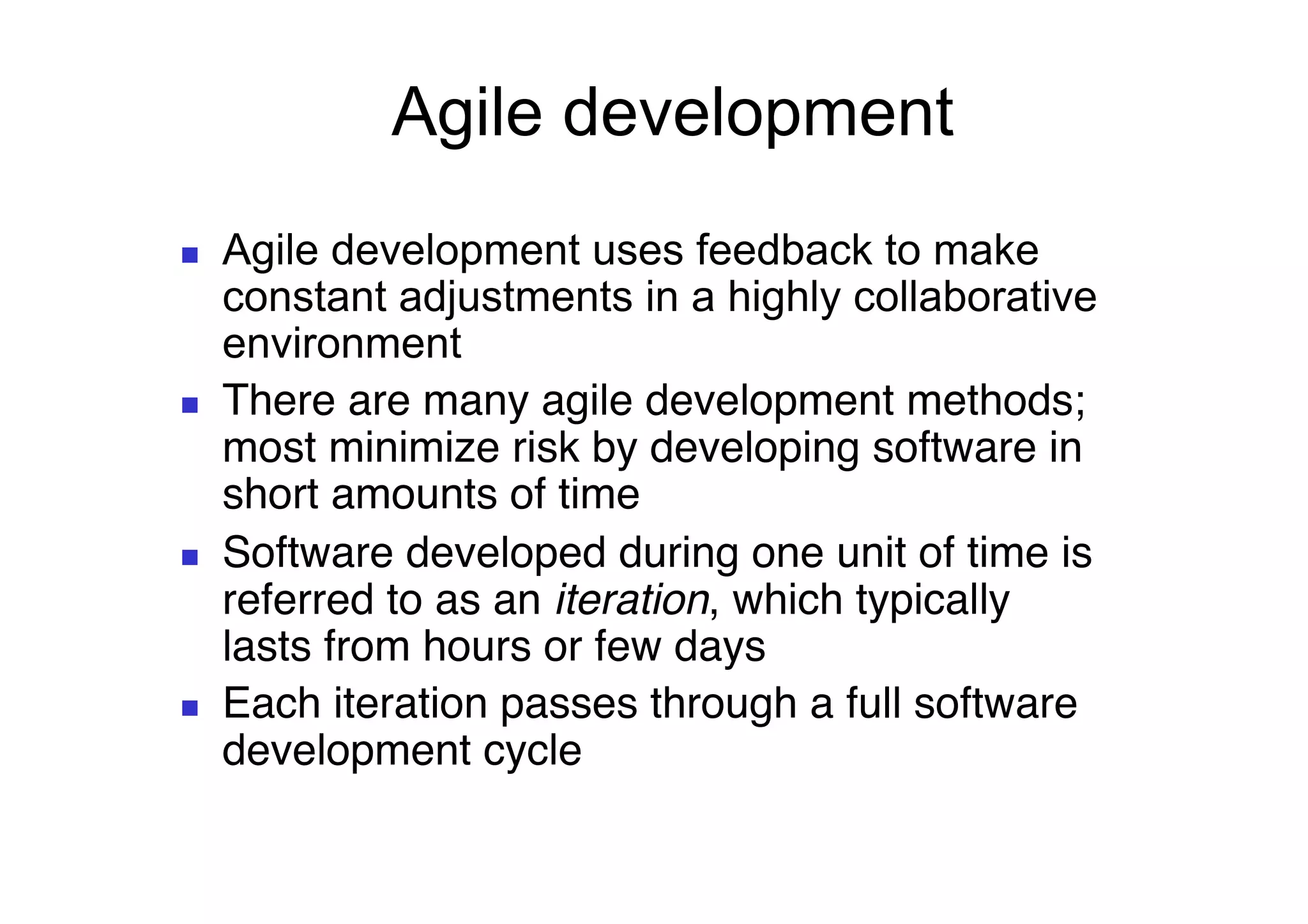 Agile development
     Agile development uses feedback to make
      constant adjustments in a highly collaborative
      environment
     There are many agile development methods;
      most minimize risk by developing software in
      short amounts of time#
     Software developed during one unit of time is
      referred to as an iteration, which typically
      lasts from hours or few days#
     Each iteration passes through a full software
      development cycle
	

 