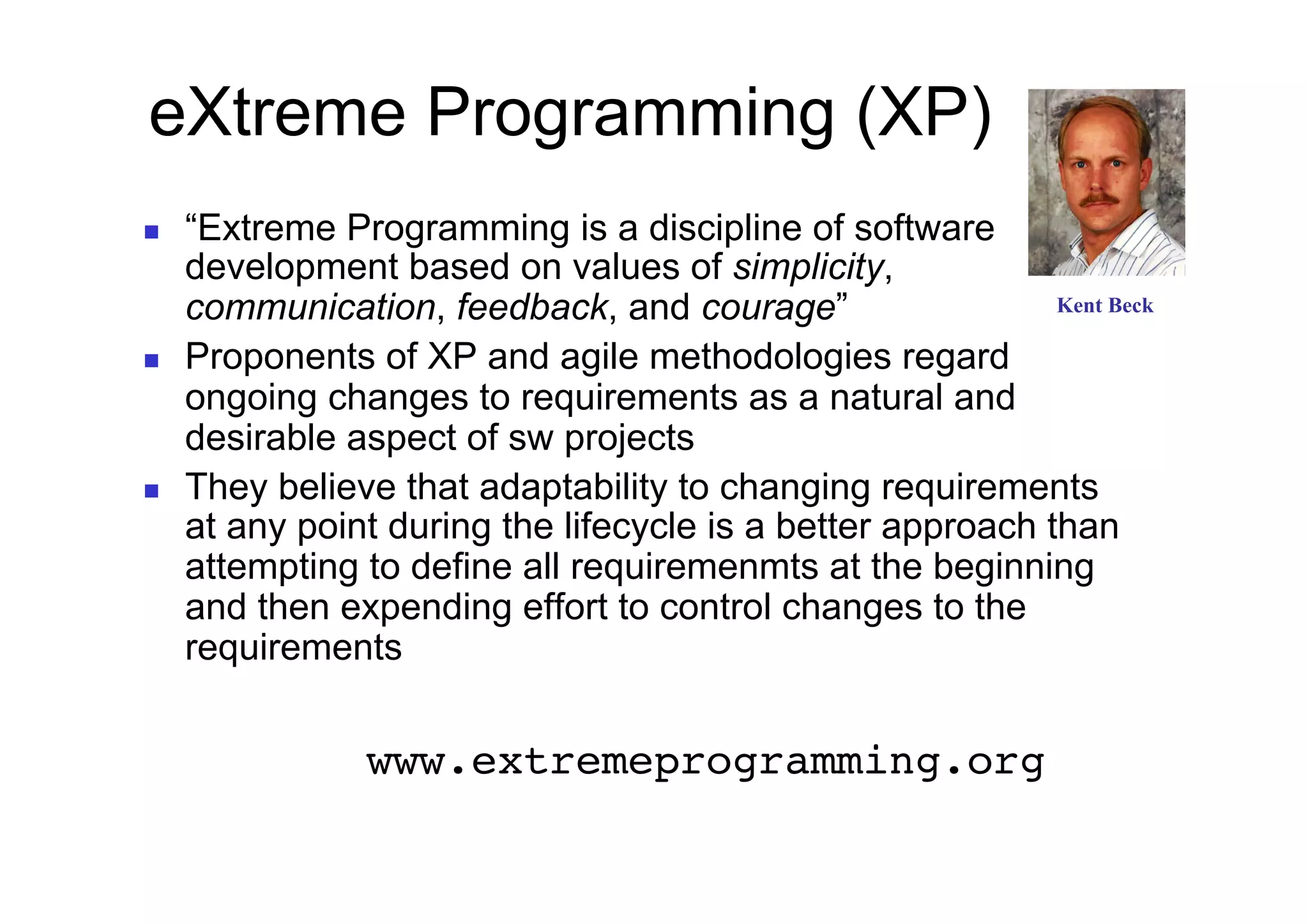 eXtreme Programming (XP)
    “Extreme Programming is a discipline of software
     development based on values of simplicity,
     communication, feedback, and courage”                   Kent Beck

    Proponents of XP and agile methodologies regard
     ongoing changes to requirements as a natural and
     desirable aspect of sw projects
    They believe that adaptability to changing requirements
     at any point during the lifecycle is a better approach than
     attempting to define all requiremenmts at the beginning
     and then expending effort to control changes to the
     requirements


 !     !       !www.extremeprogramming.org!
 