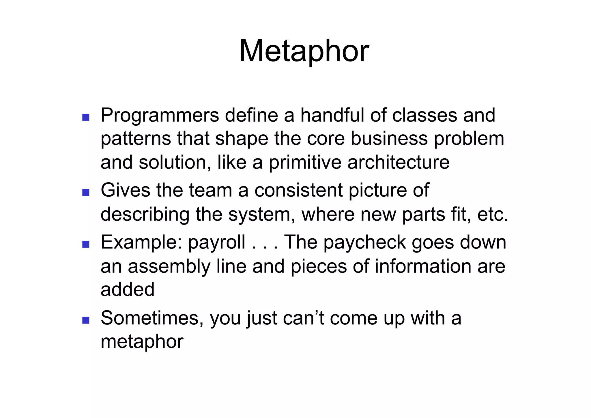 Metaphor
    Programmers define a handful of classes and
     patterns that shape the core business problem
     and solution, like a primitive architecture
    Gives the team a consistent picture of
     describing the system, where new parts fit, etc.
    Example: payroll . . . The paycheck goes down
     an assembly line and pieces of information are
     added
    Sometimes, you just can’t come up with a
     metaphor
 